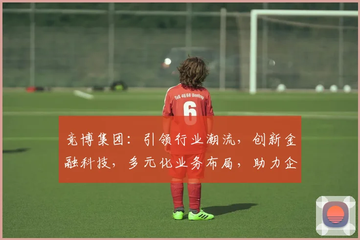 竞博集团：引领行业潮流，创新金融科技，多元化业务布局，助力企业发展三步走