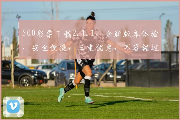 500彩票下载2.1.1，全新版本体验，安全便捷，三重优惠，不容错过，立即下载