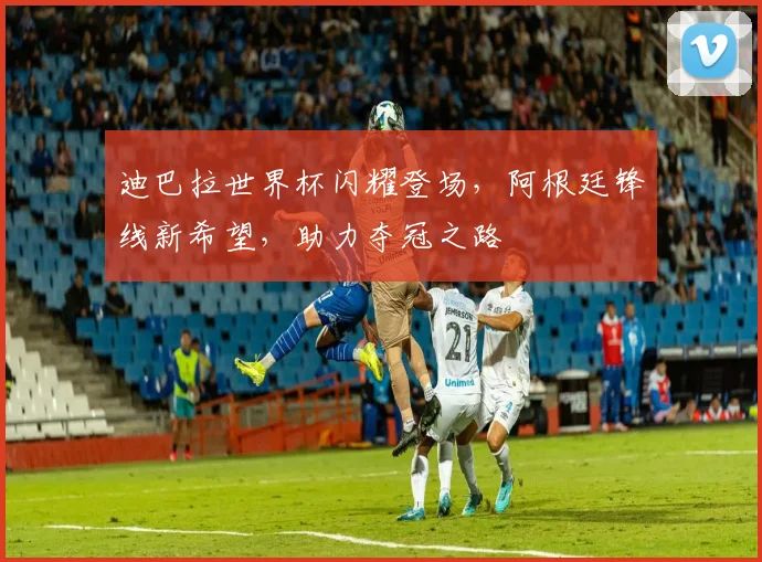 迪巴拉世界杯闪耀登场，阿根廷锋线新希望，助力夺冠之路
