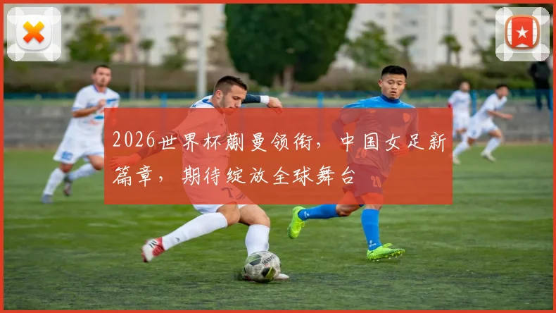 2026世界杯蒯曼领衔，中国女足新篇章，期待绽放全球舞台