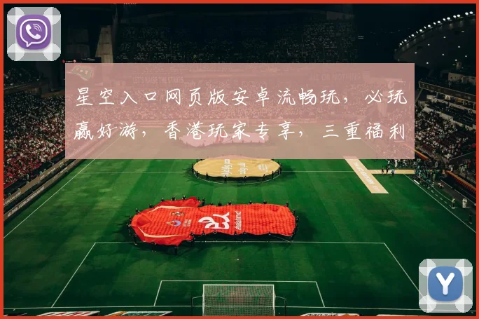 星空入口网页版安卓流畅玩，必玩赢好游，香港玩家专享，三重福利等你来