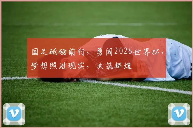 国足砥砺前行，勇闯2026世界杯，梦想照进现实，共筑辉煌