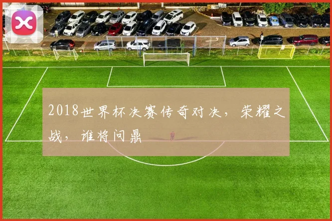 2018世界杯决赛传奇对决，荣耀之战，谁将问鼎