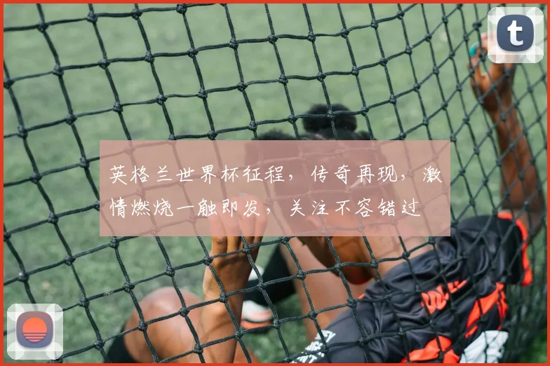 英格兰世界杯征程，传奇再现，激情燃烧一触即发，关注不容错过