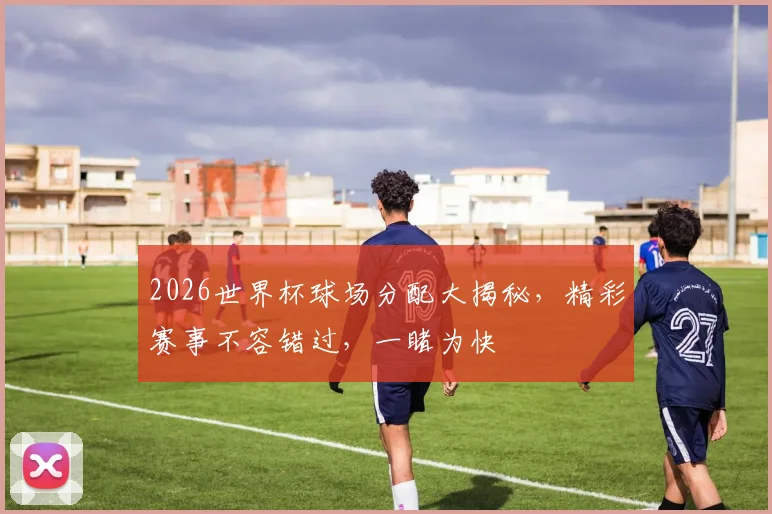 2026世界杯球场分配大揭秘，精彩赛事不容错过，一睹为快