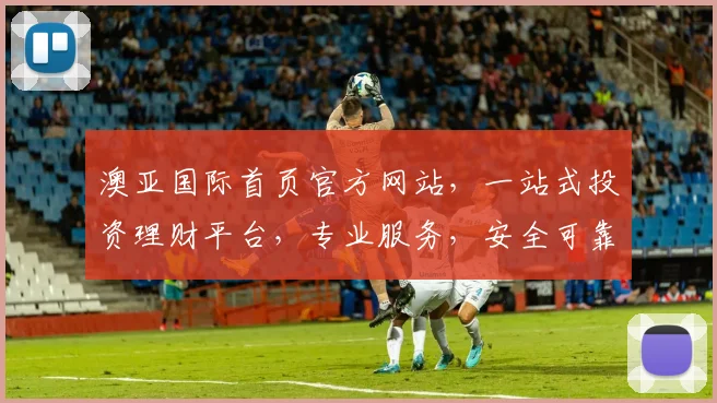 澳亚国际首页官方网站，一站式投资理财平台，专业服务，安全可靠，尽享财富增值之旅，值得信赖