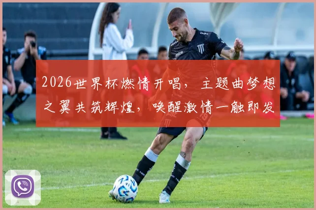 2026世界杯燃情开唱，主题曲梦想之翼共筑辉煌，唤醒激情一触即发，锁定盛宴