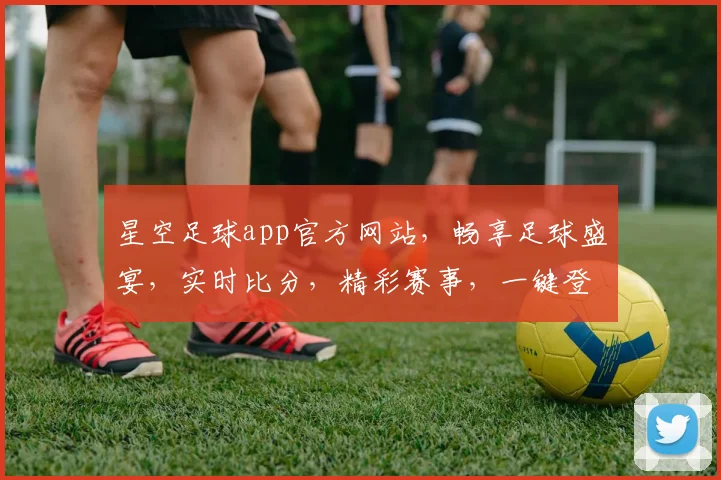 星空足球app官方网站，畅享足球盛宴，实时比分，精彩赛事，一键登录，体验非凡