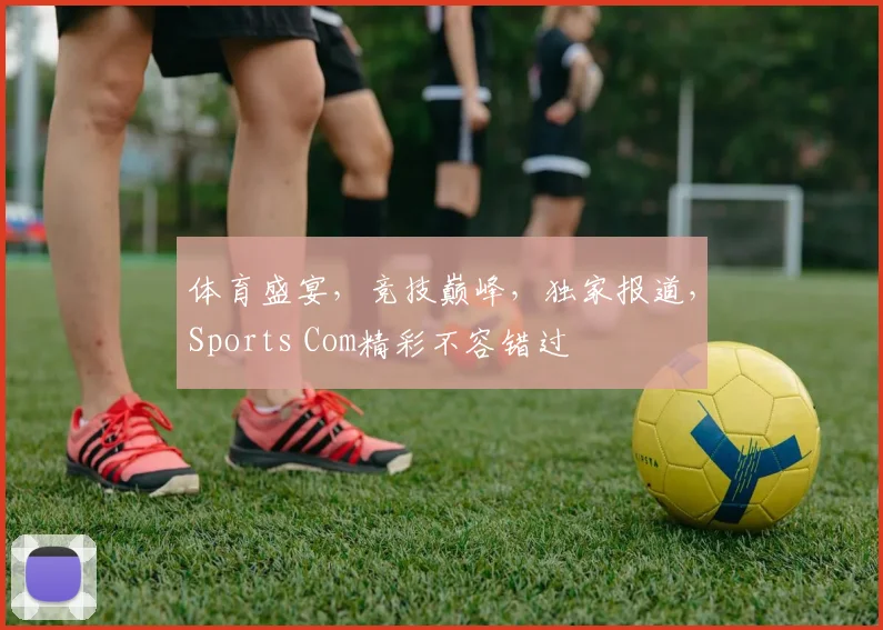 体育盛宴，竞技巅峰，独家报道，Sports Com精彩不容错过
