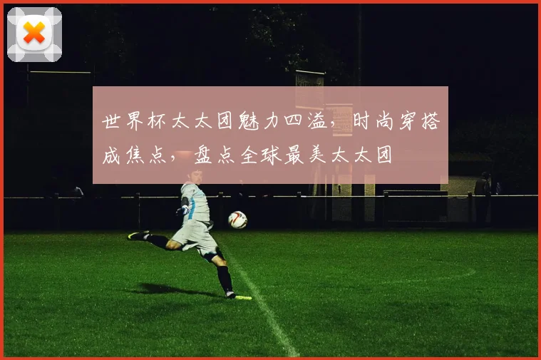 世界杯太太团魅力四溢，时尚穿搭成焦点，盘点全球最美太太团